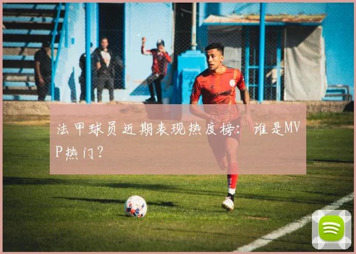 法甲球员近期表现热度榜：谁是MVP热门？