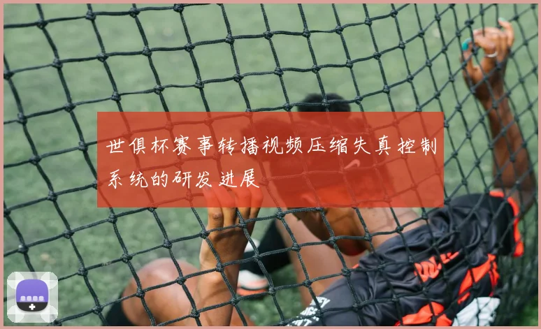 世俱杯赛事转播视频压缩失真控制系统的研发进展